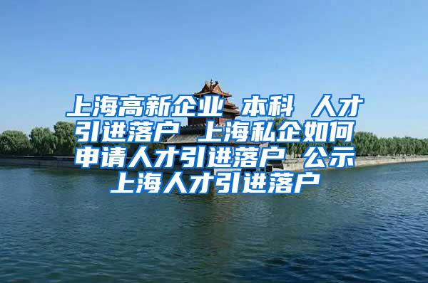 上海高新企业 本科 人才引进落户 上海私企如何申请人才引进落户 公示上海人才引进落户