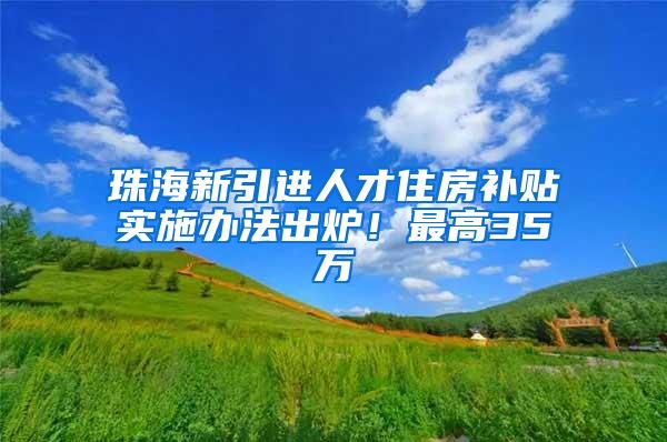 珠海新引进人才住房补贴实施办法出炉！最高35万