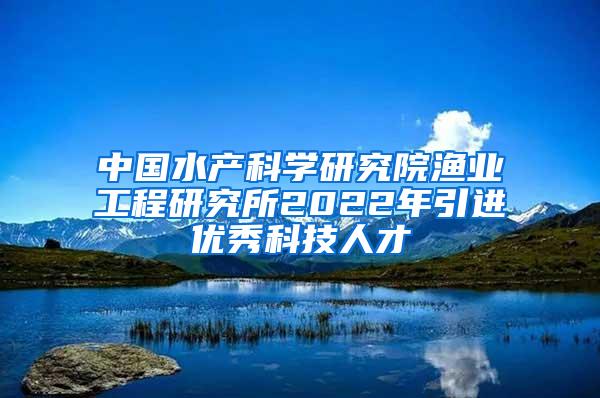 中国水产科学研究院渔业工程研究所2022年引进优秀科技人才