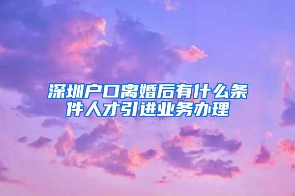 深圳户口离婚后有什么条件人才引进业务办理