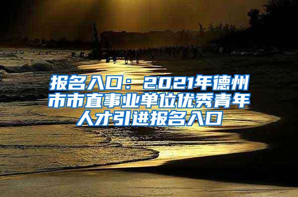 报名入口：2021年德州市市直事业单位优秀青年人才引进报名入口