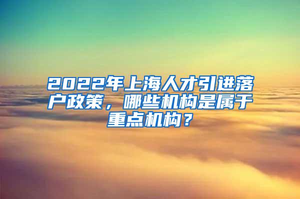 2022年上海人才引进落户政策，哪些机构是属于重点机构？