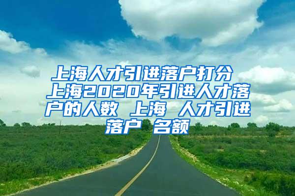 上海人才引进落户打分 上海2020年引进人才落户的人数 上海 人才引进落户 名额