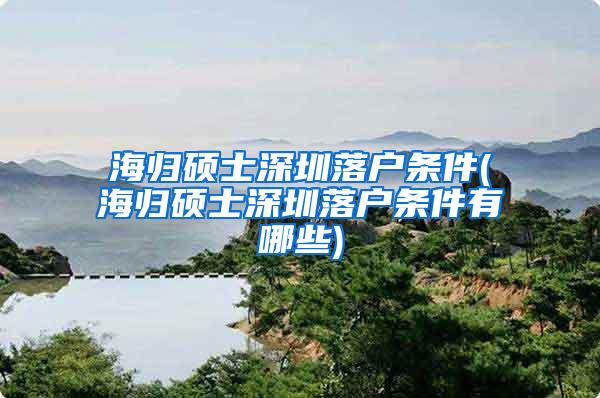 海归硕士深圳落户条件(海归硕士深圳落户条件有哪些)