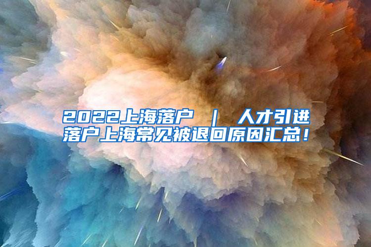 2022上海落户 ｜ 人才引进落户上海常见被退回原因汇总！