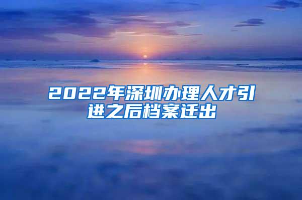 2022年深圳办理人才引进之后档案迁出