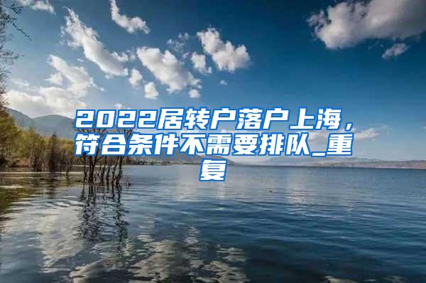 2022居转户落户上海，符合条件不需要排队_重复