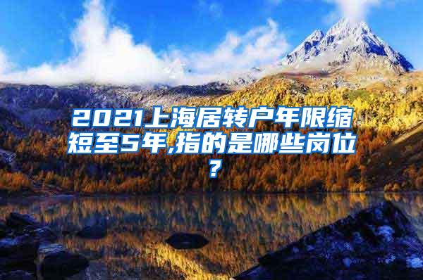 2021上海居转户年限缩短至5年,指的是哪些岗位？