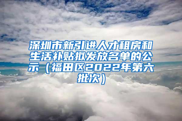 深圳市新引进人才租房和生活补贴拟发放名单的公示（福田区2022年第六批次）