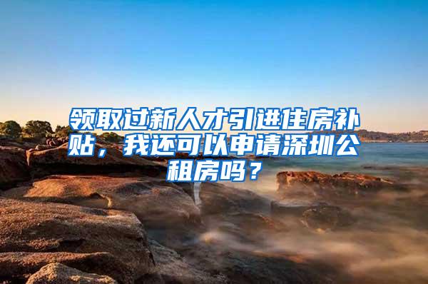 领取过新人才引进住房补贴，我还可以申请深圳公租房吗？