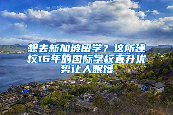 想去新加坡留学？这所建校16年的国际学校直升优势让人眼馋