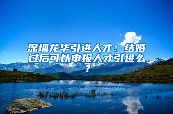 深圳龙华引进人才：结婚过后可以申报人才引进么？