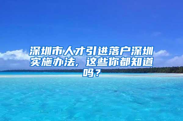 深圳市人才引进落户深圳实施办法, 这些你都知道吗？