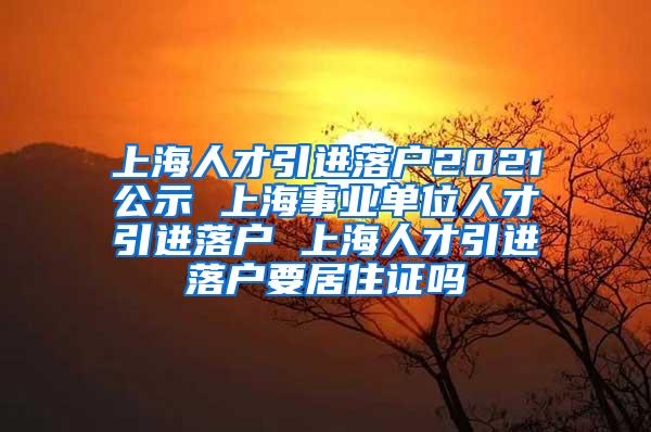 上海人才引进落户2021公示 上海事业单位人才引进落户 上海人才引进落户要居住证吗