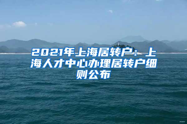 2021年上海居转户：上海人才中心办理居转户细则公布