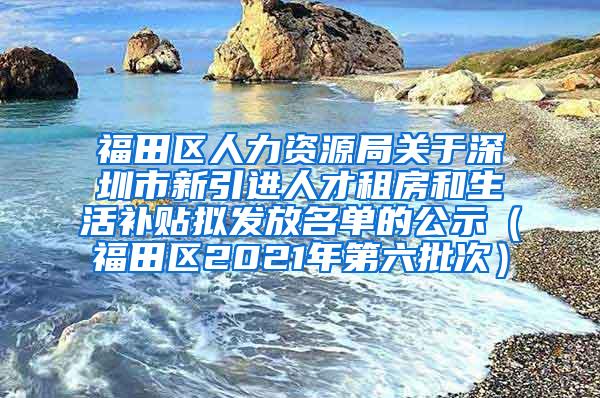 福田区人力资源局关于深圳市新引进人才租房和生活补贴拟发放名单的公示（福田区2021年第六批次）