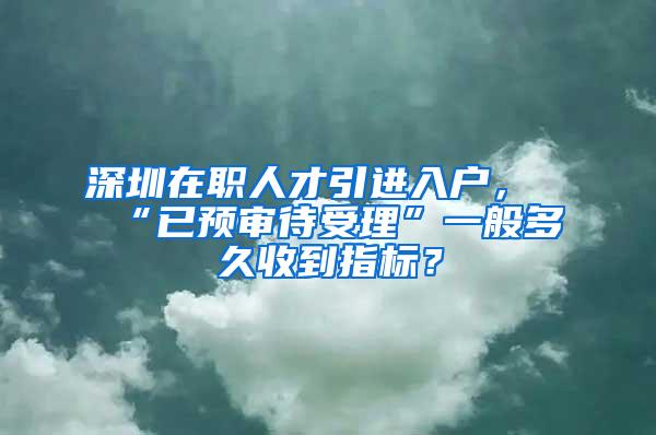 深圳在职人才引进入户，“已预审待受理”一般多久收到指标？