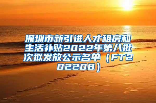 深圳市新引进人才租房和生活补贴2022年第八批次拟发放公示名单（FT202208）