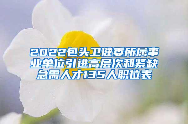 2022包头卫健委所属事业单位引进高层次和紧缺急需人才135人职位表