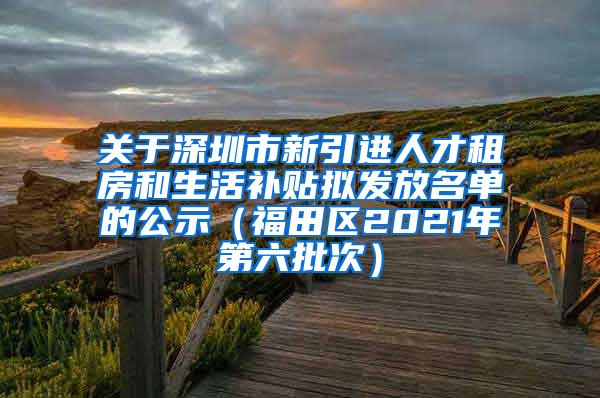 关于深圳市新引进人才租房和生活补贴拟发放名单的公示（福田区2021年第六批次）