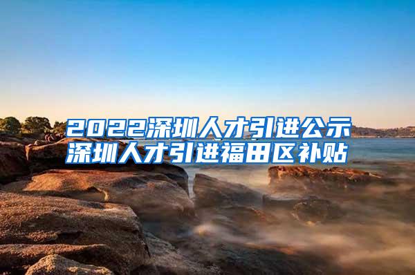 2022深圳人才引进公示深圳人才引进福田区补贴