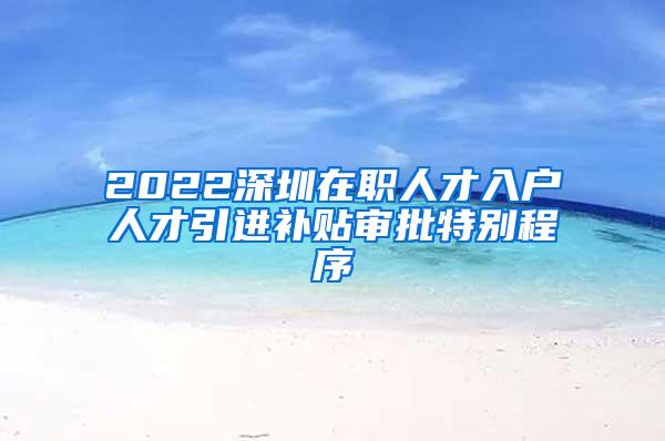 2022深圳在职人才入户人才引进补贴审批特别程序