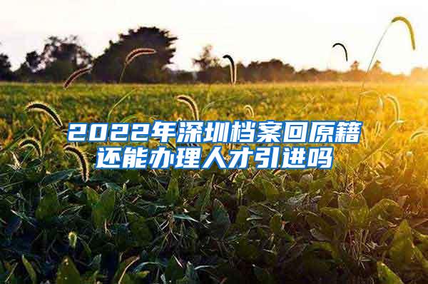 2022年深圳档案回原籍还能办理人才引进吗