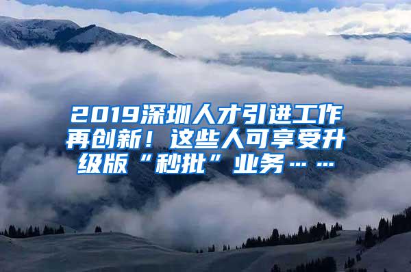 2019深圳人才引进工作再创新！这些人可享受升级版“秒批”业务……