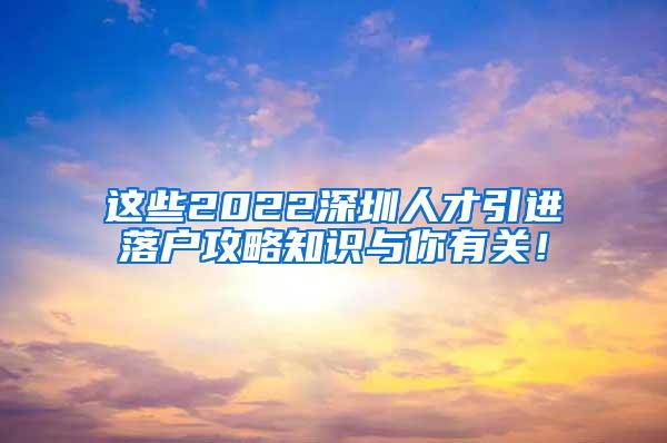 这些2022深圳人才引进落户攻略知识与你有关！