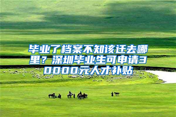 毕业了档案不知该迁去哪里？深圳毕业生可申请30000元人才补贴