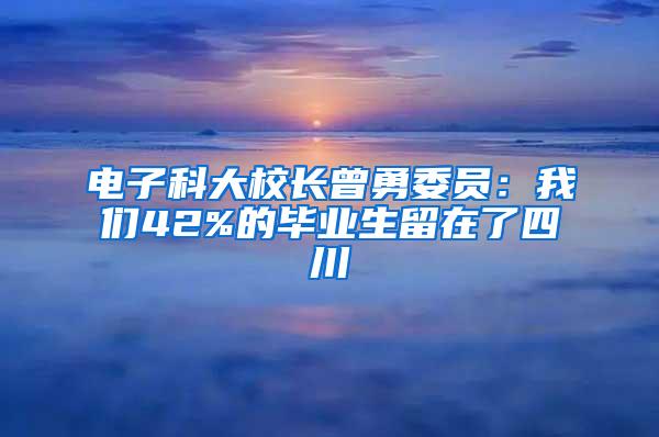 电子科大校长曾勇委员：我们42%的毕业生留在了四川