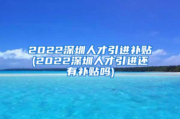 2022深圳人才引进补贴(2022深圳人才引进还有补贴吗)