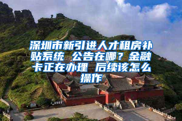 深圳市新引进人才租房补贴系统 公告在哪？金融卡正在办理 后续该怎么操作