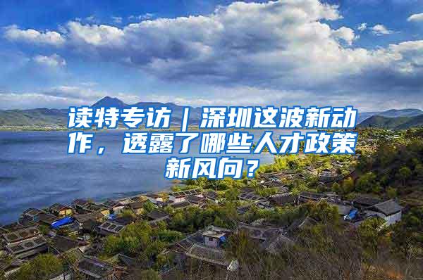 读特专访｜深圳这波新动作，透露了哪些人才政策新风向？