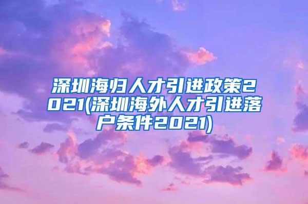 深圳海归人才引进政策2021(深圳海外人才引进落户条件2021)