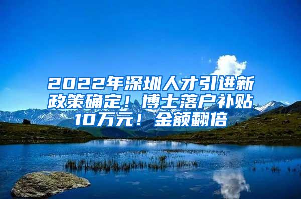 2022年深圳人才引进新政策确定！博士落户补贴10万元！金额翻倍