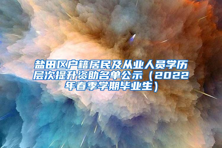 盐田区户籍居民及从业人员学历层次提升资助名单公示（2022年春季学期毕业生）