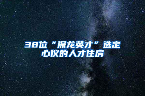 38位“深龙英才”选定心仪的人才住房