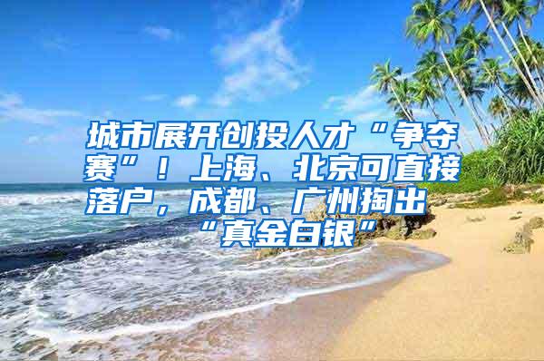 城市展开创投人才“争夺赛”！上海、北京可直接落户，成都、广州掏出“真金白银”