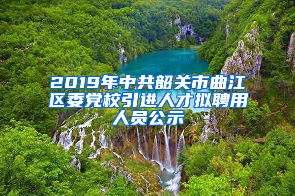 2019年中共韶关市曲江区委党校引进人才拟聘用人员公示