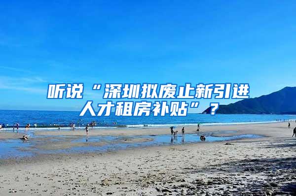 听说“深圳拟废止新引进人才租房补贴”？