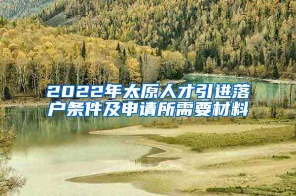 2022年太原人才引进落户条件及申请所需要材料