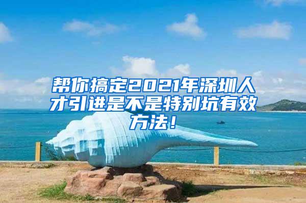 帮你搞定2021年深圳人才引进是不是特别坑有效方法！