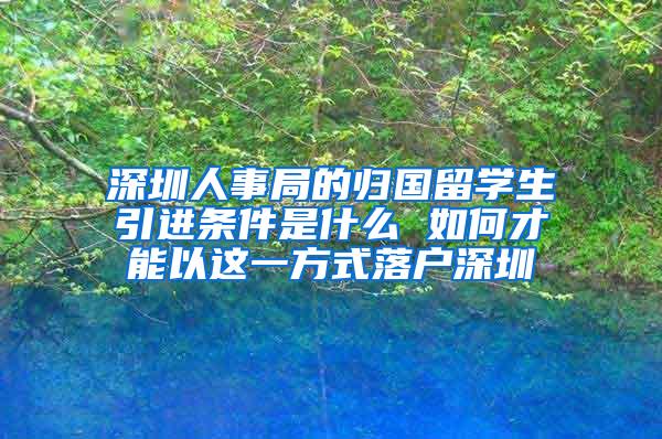 深圳人事局的归国留学生引进条件是什么 如何才能以这一方式落户深圳