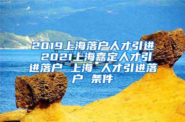 2019上海落户人才引进 2021上海嘉定人才引进落户 上海 人才引进落户 条件