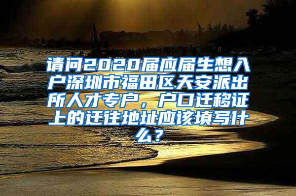 请问2020届应届生想入户深圳市福田区天安派出所人才专户，户口迁移证上的迁往地址应该填写什么？