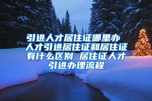 引进人才居住证哪里办 人才引进居住证和居住证有什么区别 居住证人才引进办理流程