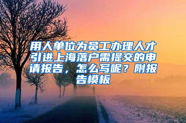 用人单位为员工办理人才引进上海落户需提交的申请报告，怎么写呢？附报告模板