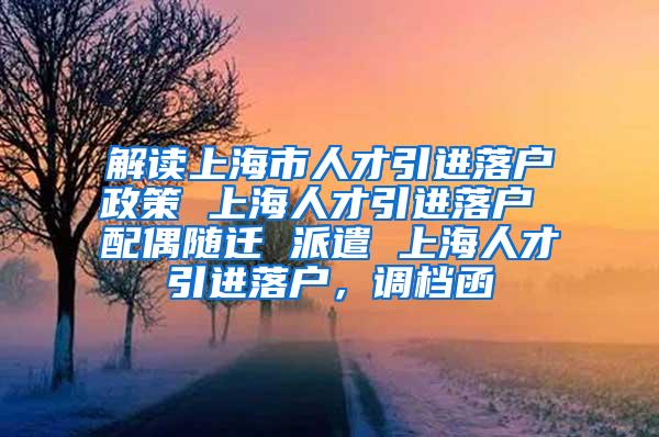 解读上海市人才引进落户政策 上海人才引进落户 配偶随迁 派遣 上海人才引进落户，调档函