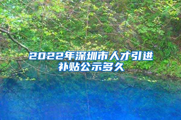 2022年深圳市人才引进补贴公示多久